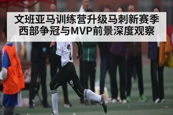 文班亚马训练营升级马刺新赛季西部争冠与MVP前景深度观察 | kaiyun